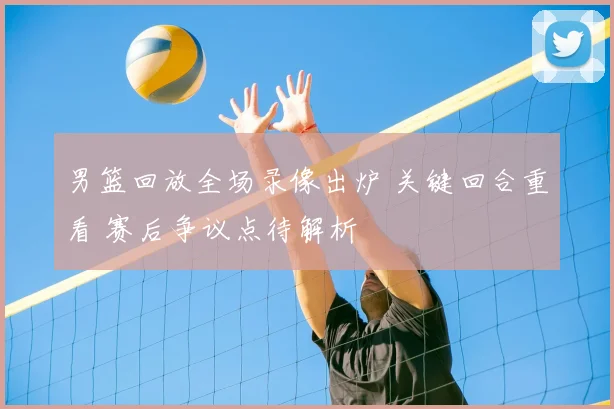 男篮回放全场录像出炉 关键回合重看 赛后争议点待解析