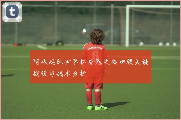阿根廷队世界杯夺冠之路回顾关键战役与战术分析