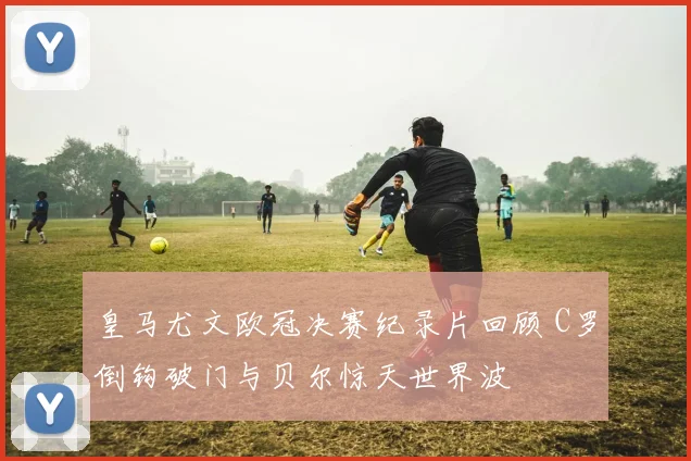 皇马尤文欧冠决赛纪录片回顾 C罗倒钩破门与贝尔惊天世界波