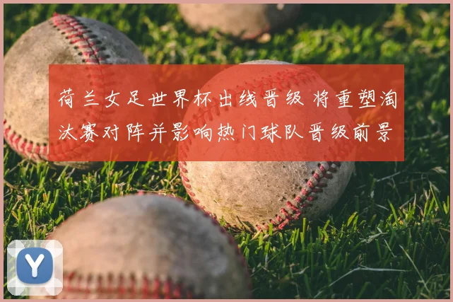 荷兰女足世界杯出线晋级 将重塑淘汰赛对阵并影响热门球队晋级前景