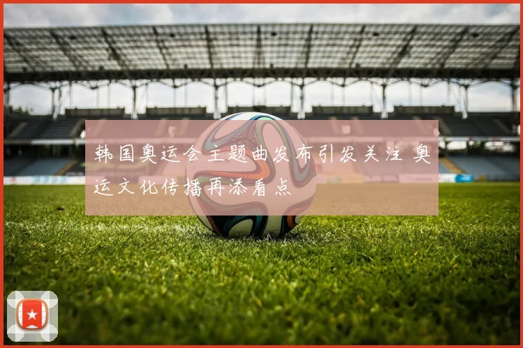 韩国奥运会主题曲发布引发关注 奥运文化传播再添看点