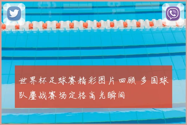 世界杯足球赛精彩图片回顾 多国球队鏖战赛场定格高光瞬间