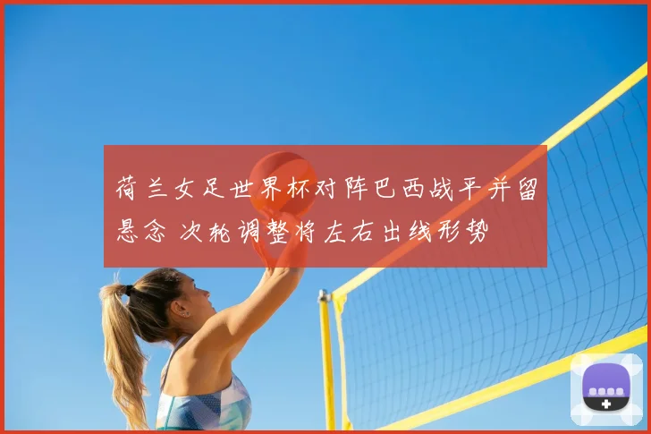 荷兰女足世界杯对阵巴西战平并留悬念 次轮调整将左右出线形势