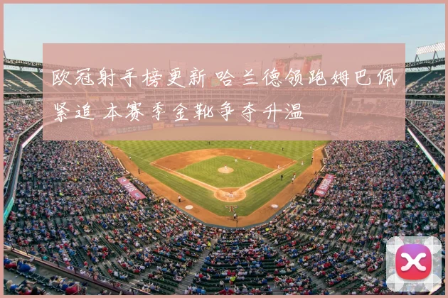 欧冠射手榜更新 哈兰德领跑姆巴佩紧追 本赛季金靴争夺升温