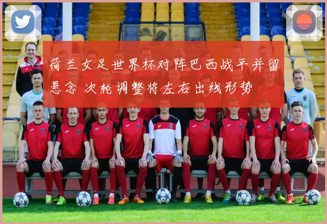 荷兰女足世界杯对阵巴西战平并留悬念 次轮调整将左右出线形势