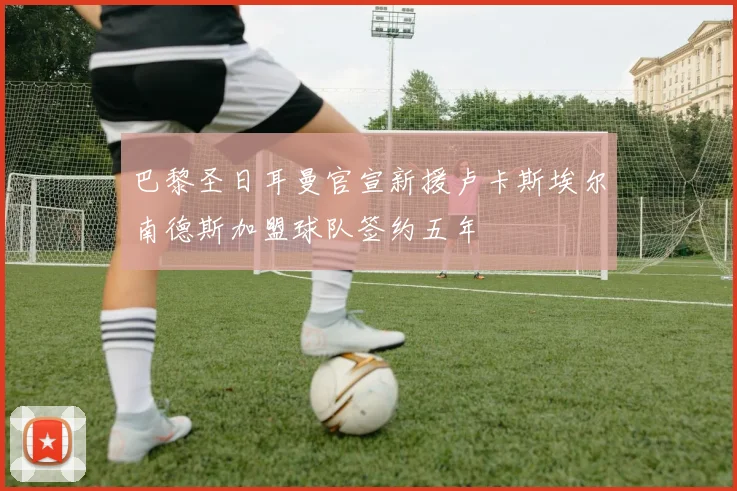 巴黎圣日耳曼官宣新援卢卡斯埃尔南德斯加盟球队签约五年