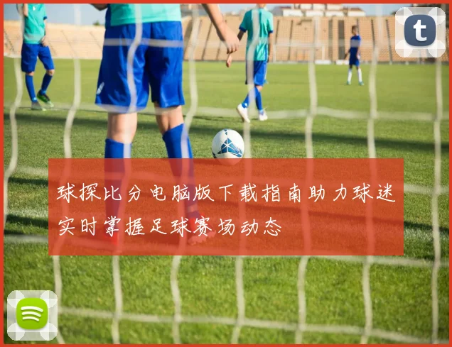 球探比分电脑版下载指南助力球迷实时掌握足球赛场动态