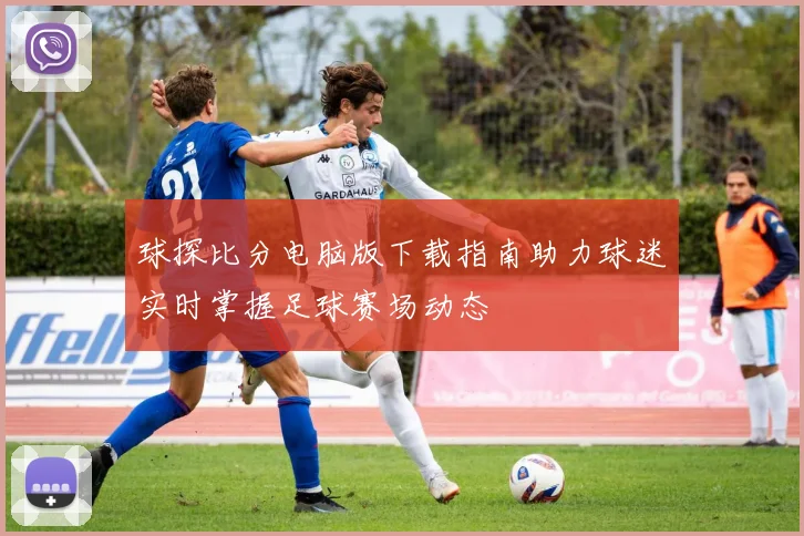 球探比分电脑版下载指南助力球迷实时掌握足球赛场动态