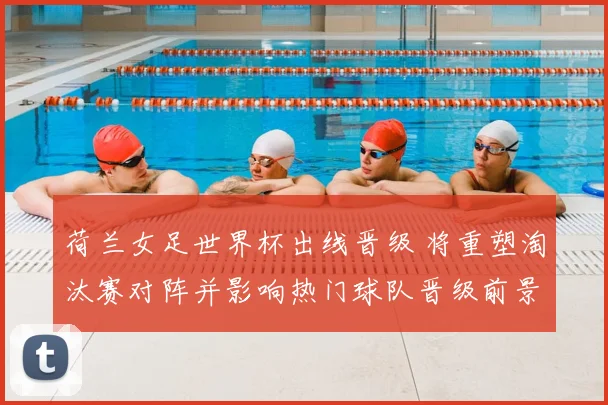 荷兰女足世界杯出线晋级 将重塑淘汰赛对阵并影响热门球队晋级前景