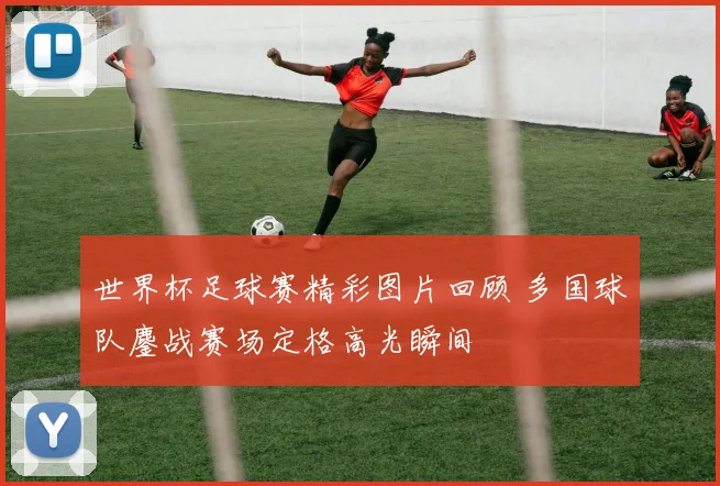 世界杯足球赛精彩图片回顾 多国球队鏖战赛场定格高光瞬间