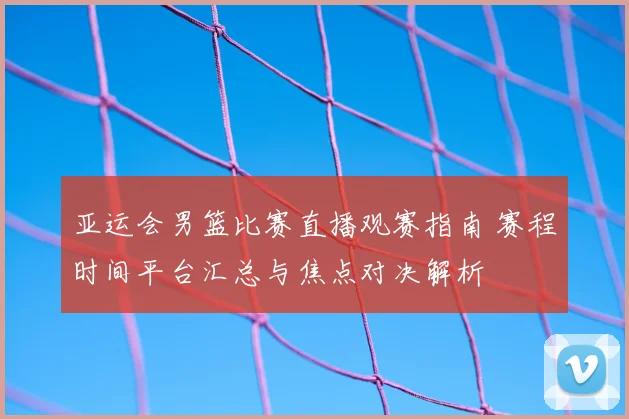 亚运会男篮比赛直播观赛指南 赛程时间平台汇总与焦点对决解析