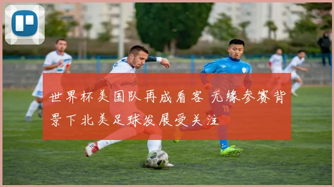 世界杯美国队再成看客 无缘参赛背景下北美足球发展受关注