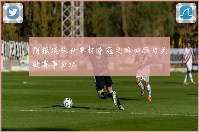 阿根廷队世界杯夺冠之路回顾与关键赛事分析