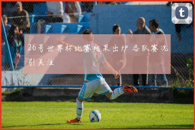 26号世界杯比赛结果出炉 各队赛况引关注