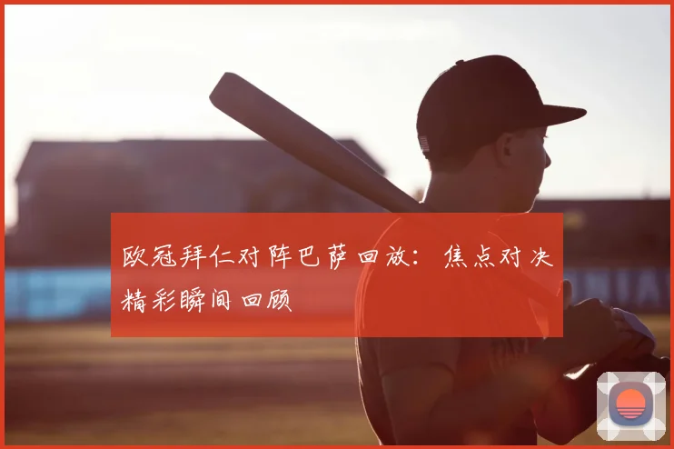 欧冠拜仁对阵巴萨回放:焦点对决精彩瞬间回顾