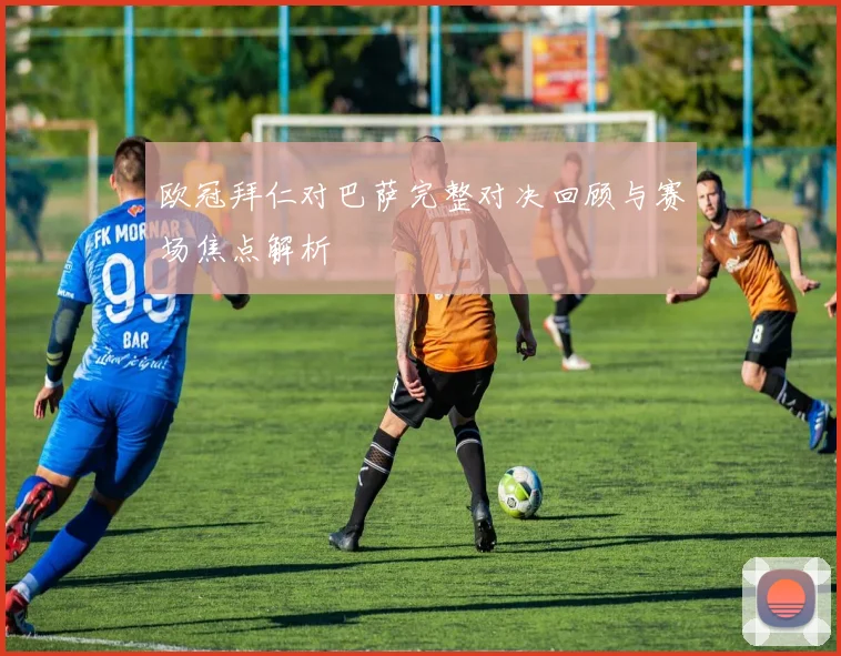 欧冠拜仁对巴萨完整对决回顾与赛场焦点解析