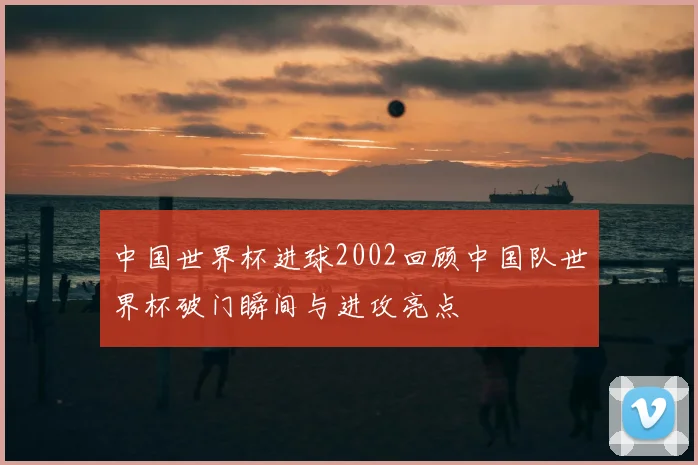 中国世界杯进球2002回顾中国队世界杯破门瞬间与进攻亮点